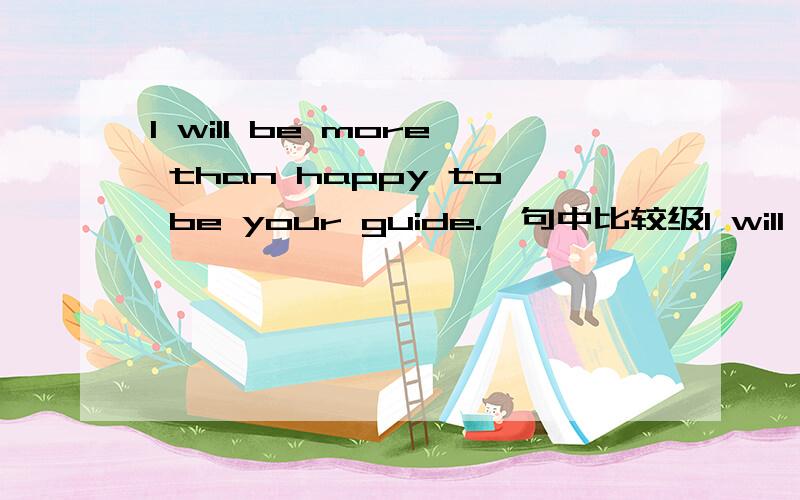 I will be more than happy to be your guide.一句中比较级I will be more than happy to be your guide.一句中比较级的用法是什么?