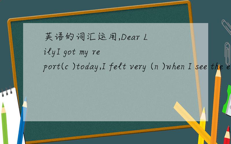 英语的词汇运用,Dear LilyI got my report(c )today,I felt very (n )when I see the envelope (f )school in the mail,but I()I did OK this time,I worked really hard with science this semester,and I wasn