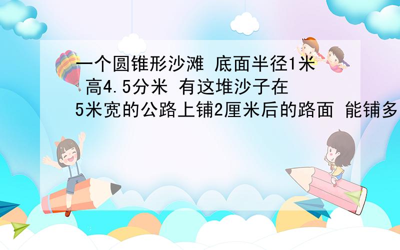 一个圆锥形沙滩 底面半径1米 高4.5分米 有这堆沙子在5米宽的公路上铺2厘米后的路面 能铺多少米?