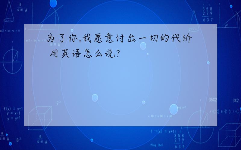 为了你,我愿意付出一切的代价 用英语怎么说?