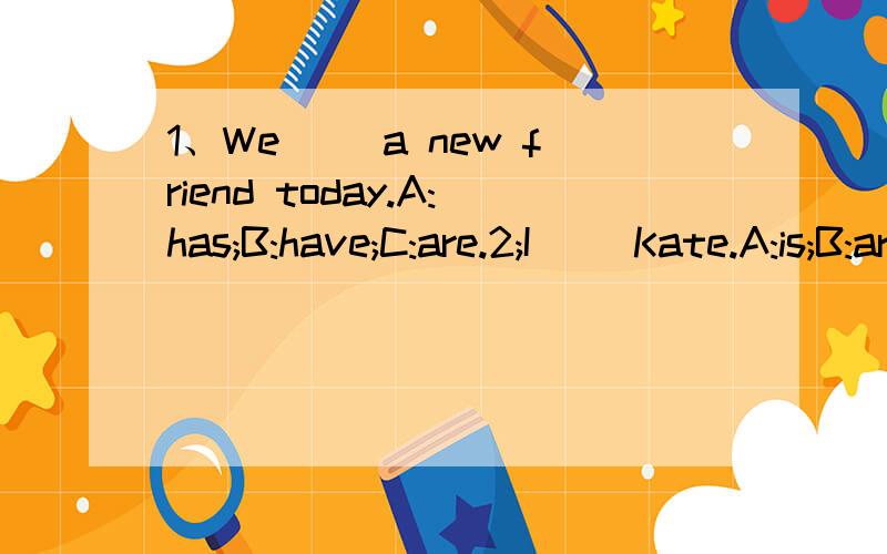 1、We( )a new friend today.A:has;B:have;C:are.2;I( )Kate.A:is;B:are;C:am.3:Bill ( )fromAmerica.A:are;B:am;C:is.4;Welcome ( )our class.A:to;B:at;C:in.5:_Guess!Boyor girl._( )A:Hello!B:boy;C:NO!