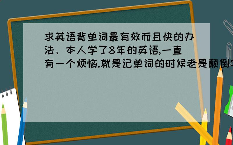 求英语背单词最有效而且快的办法、本人学了8年的英语,一直有一个烦恼.就是记单词的时候老是颠倒字母的顺序.而且记得慢,忘得快.关于这个,我以忍无可忍!请英语大虾们帮帮忙啊~注：容易