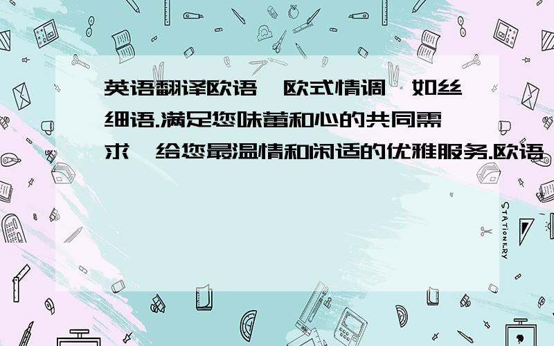 英语翻译欧语,欧式情调,如丝细语.满足您味蕾和心的共同需求,给您最温情和闲适的优雅服务.欧语,最理想的理念塑造最惬意的环境,让愉悦丝缎般缠绕您每天的心情.华丽丽的谢幕.一切努力,为