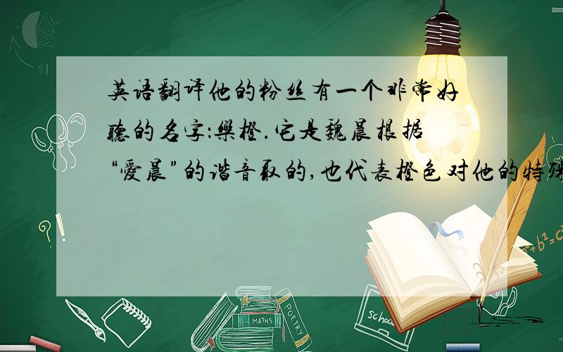 英语翻译他的粉丝有一个非常好听的名字：乐橙.它是魏晨根据“爱晨”的谐音取的,也代表橙色对他的特殊意义.橙色代表着阳光、活力、朝气等含义,因此我也希望我以后的每一天都能活得更