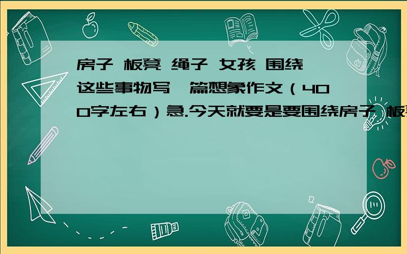 房子 板凳 绳子 女孩 围绕这些事物写一篇想象作文（400字左右）急.今天就要是要围绕房子 板凳 绳子 女孩 这些事物写一篇想象作文，也就是说，要用这些事物来联想一篇作文，譬如女孩要