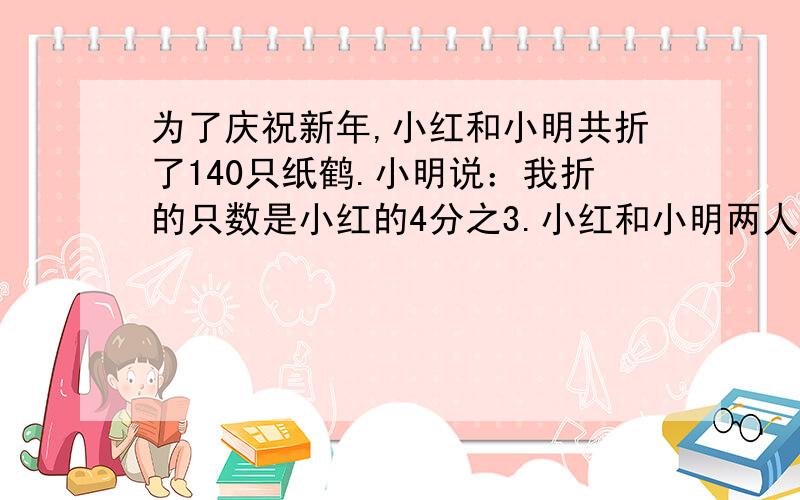 为了庆祝新年,小红和小明共折了140只纸鹤.小明说：我折的只数是小红的4分之3.小红和小明两人各折了多少只纸鹤?