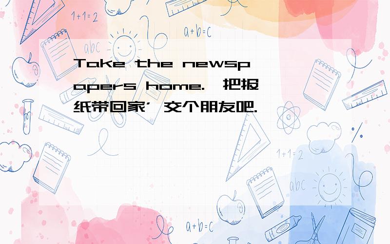 Take the newspapers home.'把报纸带回家’ 交个朋友吧.