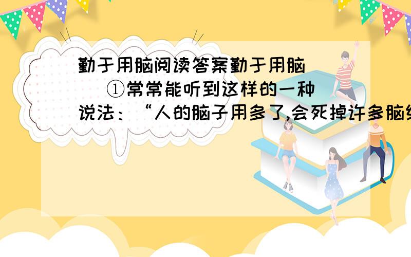 勤于用脑阅读答案勤于用脑     ①常常能听到这样的一种说法：“人的脑子用多了,会死掉许多脑细胞.”“人脑多用了会笨.”这种说法是没有科学道理的.     ②事实上,人的肌体的各个部位,几