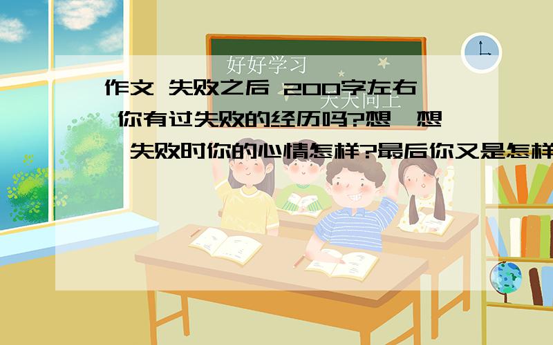 作文 失败之后 200字左右 你有过失败的经历吗?想一想,失败时你的心情怎样?最后你又是怎样做的?你从中学到了什么?请你以“失败之后”为话题进行一个习作片段描写,200字左右.