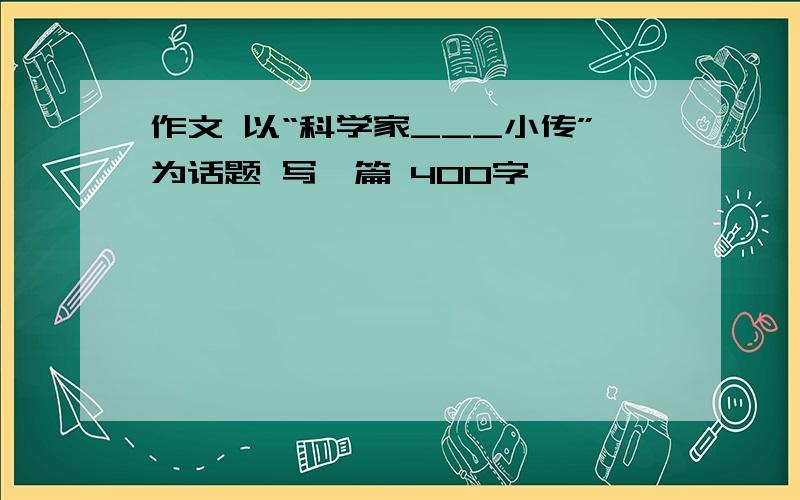 作文 以“科学家___小传”为话题 写一篇 400字