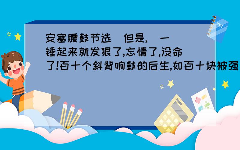 安塞腰鼓节选  但是,  一锤起来就发狠了,忘情了,没命了!百十个斜背响鼓的后生,如百十块被强震不断击起的石头,狂舞在你的面前.骤雨一样,是急促的鼓点；旋风一样,是飞扬的流苏；乱蛙一样