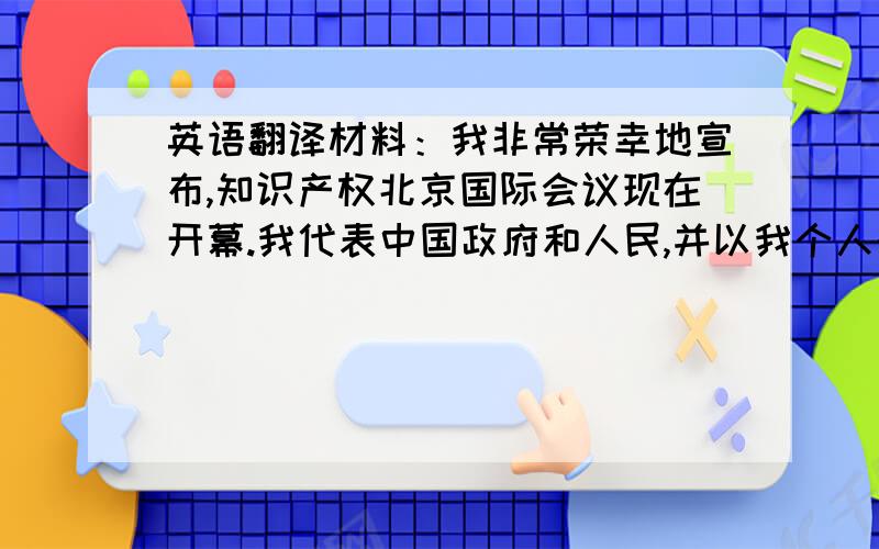 英语翻译材料：我非常荣幸地宣布,知识产权北京国际会议现在开幕.我代表中国政府和人民,并以我个人的名义,向所有与会代表和来宾表示热烈的欢迎.我祝贺这次会议在北京胜利召开.会议组