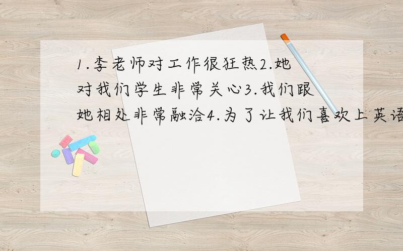 1.李老师对工作很狂热2.她对我们学生非常关心3.我们跟她相处非常融洽4.为了让我们喜欢上英语,她鼓励我们用英语写日记,记下我们的感受,想法5.这是我第一次不怕英语这5条翻译成英语,然后