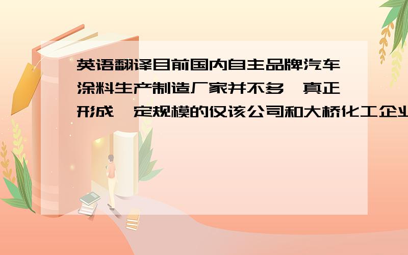 英语翻译目前国内自主品牌汽车涂料生产制造厂家并不多,真正形成一定规模的仅该公司和大桥化工企业集团两家.该公司是国内自主品牌中唯一一家电泳涂料和汽车面漆销售收入均达亿元规