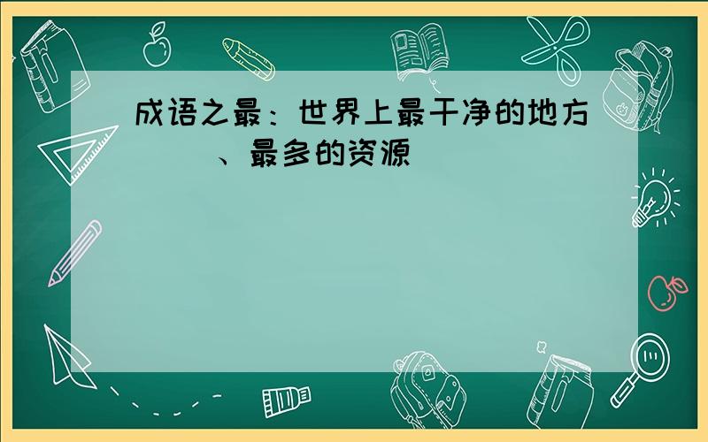 成语之最：世界上最干净的地方（ ）、最多的资源（ ）