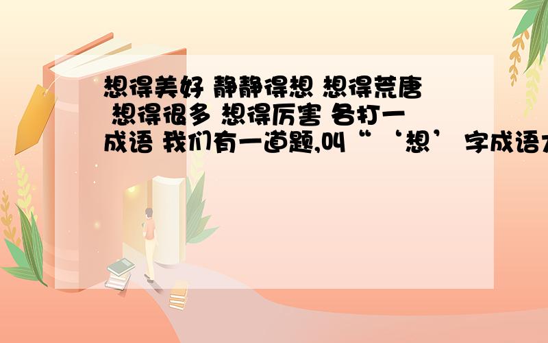 想得美好 静静得想 想得荒唐 想得很多 想得厉害 各打一成语 我们有一道题,叫“ ‘想’ 字成语大聚会”（根据意思填成语）有好多我不会的