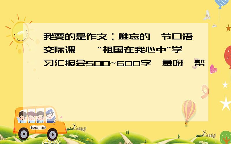 我要的是作文：难忘的一节口语交际课——“祖国在我心中”学习汇报会500~600字,急呀,帮