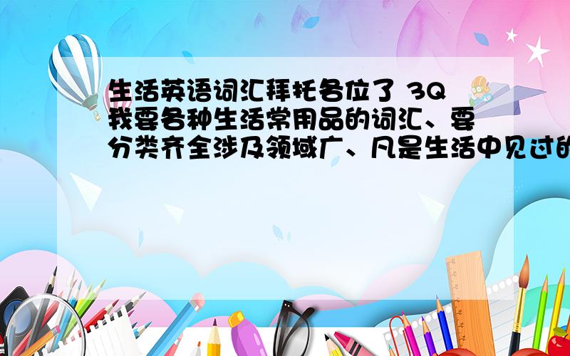 生活英语词汇拜托各位了 3Q我要各种生活常用品的词汇、要分类齐全涉及领域广、凡是生活中见过的都要、越多越好、我会视词汇量多少给加分