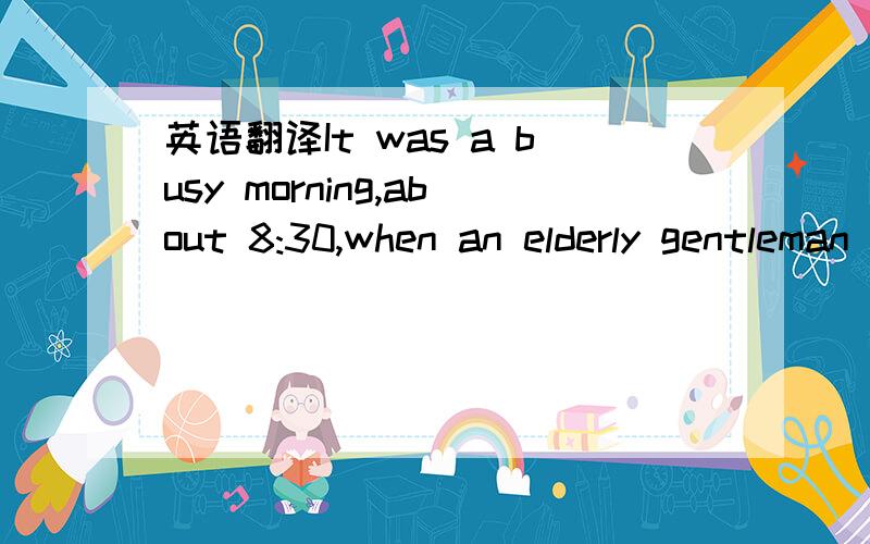 英语翻译It was a busy morning,about 8:30,when an elderly gentleman in his 80s,came to the hospital.I heard him saying to the nurse that he was in a hurry as he had an appointment（约会）at 9:00 am.The nurse had him take a seat in the waiting