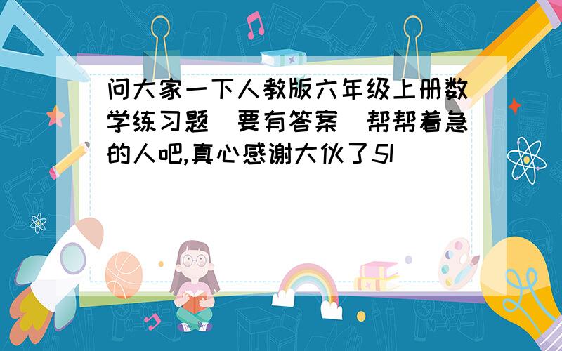 问大家一下人教版六年级上册数学练习题(要有答案)帮帮着急的人吧,真心感谢大伙了5I