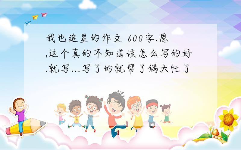 我也追星的作文 600字.恩,这个真的不知道该怎么写的好.就写...写了的就帮了偶大忙了