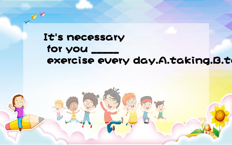It's necessary for you _____ exercise every day.A.taking.B.to take.C.take.D.should take.