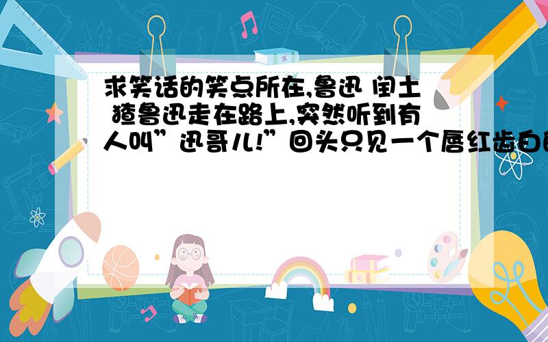 求笑话的笑点所在,鲁迅 闰土 猹鲁迅走在路上,突然听到有人叫”迅哥儿!”回头只见一个唇红齿白的美少年.鲁迅问：”你是?”少年说：”迅哥儿,你忘了那金黄的圆月、碧绿的西瓜地、钢叉