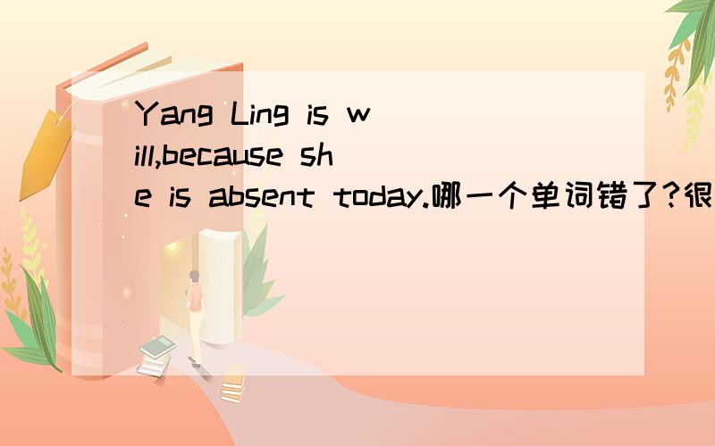 Yang Ling is will,because she is absent today.哪一个单词错了?很对不起，will本来就是ill,我打错了。不过里面还存在一个错误！