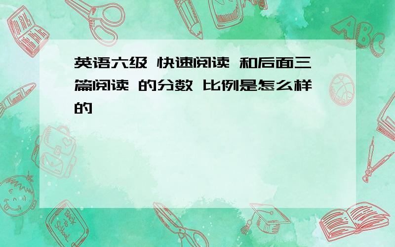 英语六级 快速阅读 和后面三篇阅读 的分数 比例是怎么样的