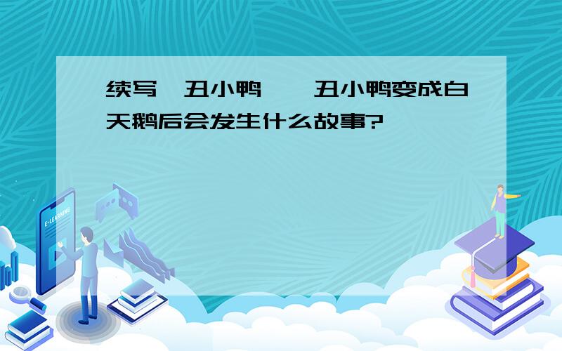 续写《丑小鸭》,丑小鸭变成白天鹅后会发生什么故事?