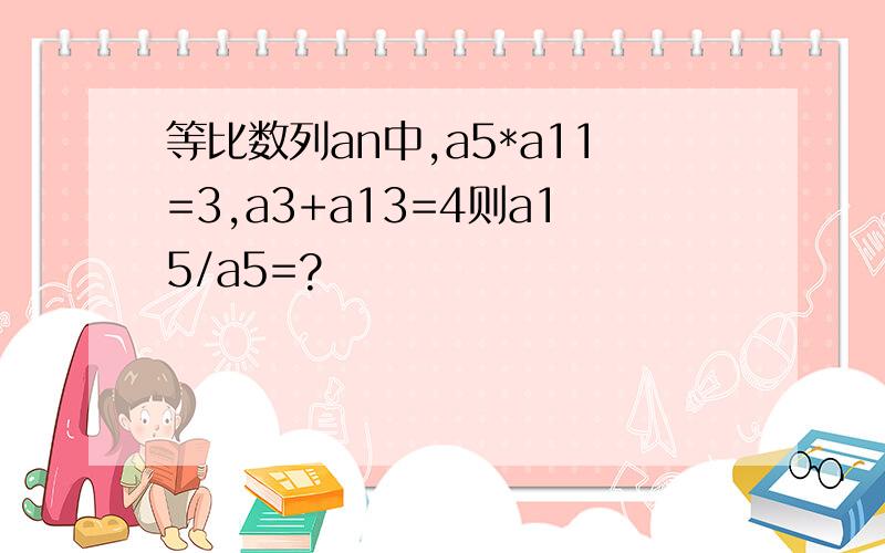 等比数列an中,a5*a11=3,a3+a13=4则a15/a5=?