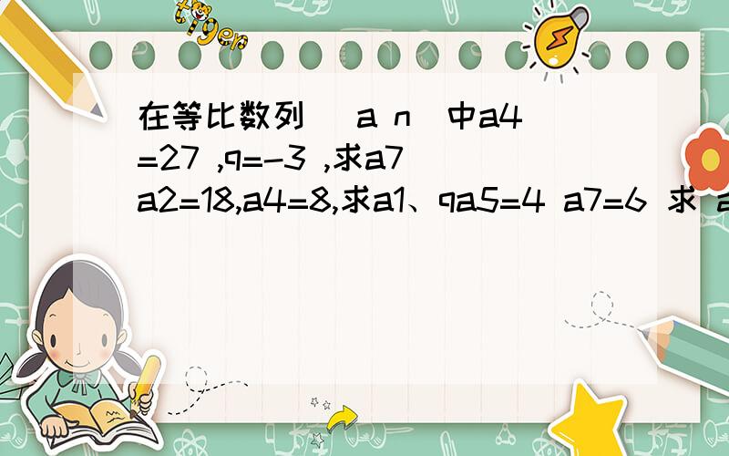 在等比数列 (a n)中a4=27 ,q=-3 ,求a7a2=18,a4=8,求a1、qa5=4 a7=6 求 a9