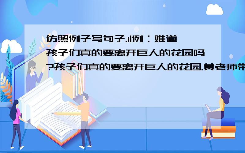 仿照例子写句子.1|例：难道孩子们真的要离开巨人的花园吗?孩子们真的要离开巨人的花园.黄老师带病坚持上课,怎么能不让我们感动呢?（ ）2、例：在这次比赛中,他一定要拿第一名.在这次