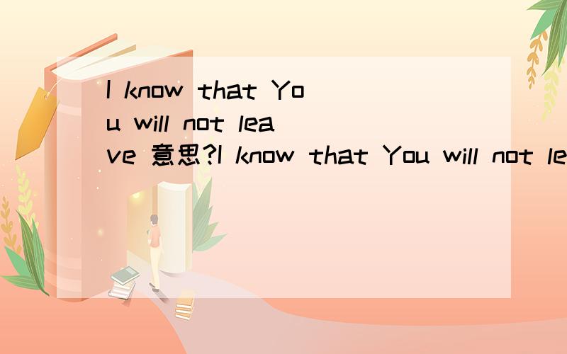 I know that You will not leave 意思?I know that You will not leave 这句 话 的 意思 是不是.我知道你是不会离开的?