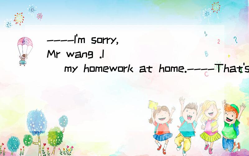 ----I'm sorry,Mr wang .I ____ my homework at home.----That's OK.But don't forget ____ --------it to school tomorrow.A.forgot; to take B.left; to bringC.forgot; to bring D.left; to take还有上面几个的区别 顺带翻译