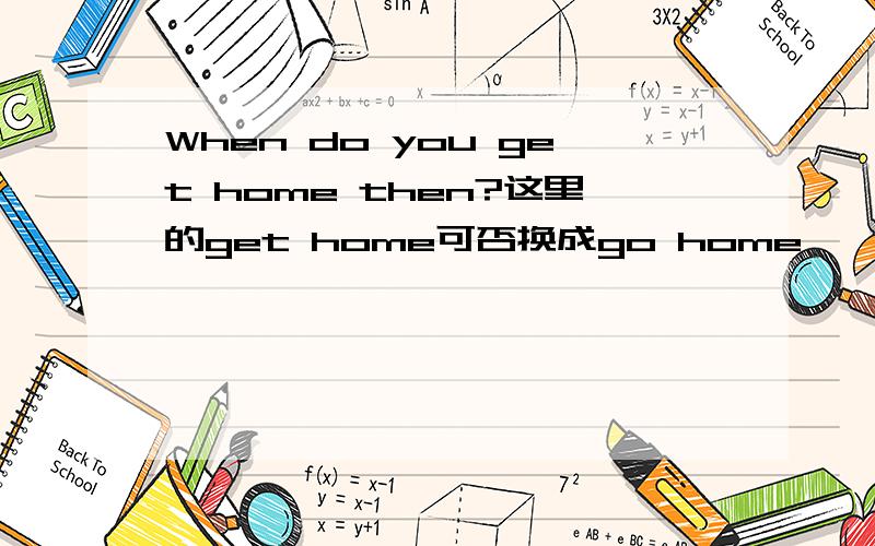 When do you get home then?这里的get home可否换成go home