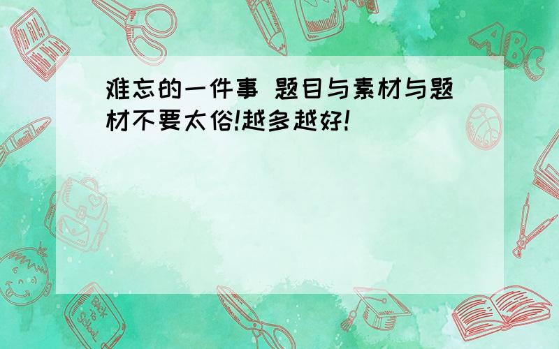 难忘的一件事 题目与素材与题材不要太俗!越多越好!