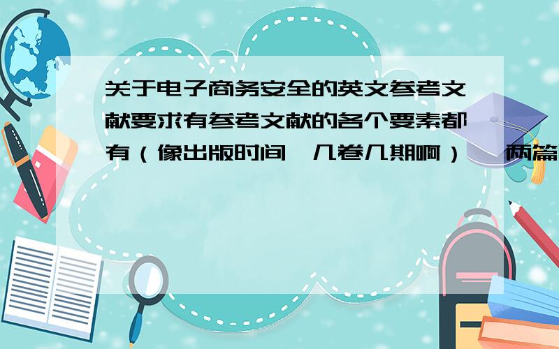 关于电子商务安全的英文参考文献要求有参考文献的各个要素都有（像出版时间,几卷几期啊） 一两篇即可是参考文献啦 不是摘要翻译！