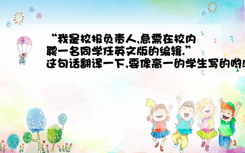 “我是校报负责人,急需在校内聘一名同学任英文版的编辑.”这句话翻译一下,要像高一的学生写的哟!