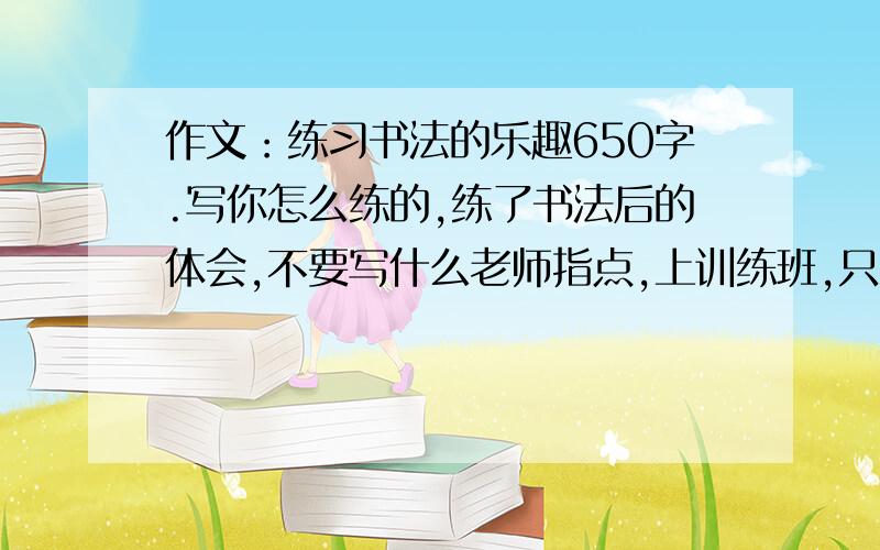 作文：练习书法的乐趣650字.写你怎么练的,练了书法后的体会,不要写什么老师指点,上训练班,只要说自己怎么练的,