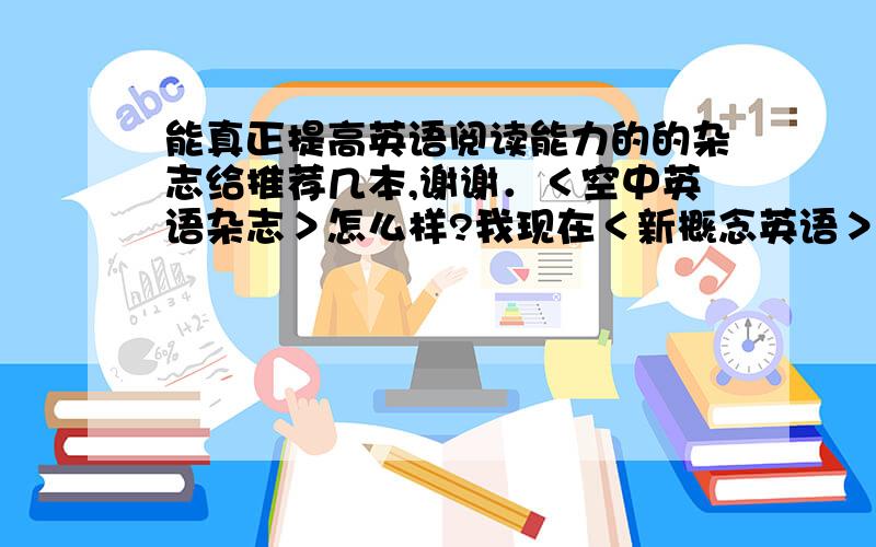 能真正提高英语阅读能力的的杂志给推荐几本,谢谢．＜空中英语杂志＞怎么样?我现在＜新概念英语＞全四册已经学完,＜空中英语教室＞能完全听懂．但是我总觉得我的英语阅读能力不行．