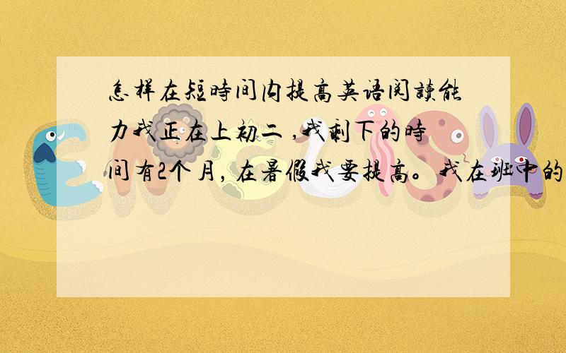 怎样在短时间内提高英语阅读能力我正在上初二 ,我剩下的时间有2个月，在暑假我要提高。我在班中的成绩在中下到中之间