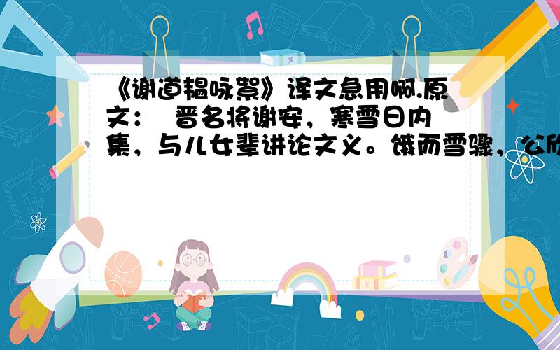 《谢道韫咏絮》译文急用啊.原文：  晋名将谢安，寒雪日内集，与儿女辈讲论文义。饿而雪骤，公欣然曰：“白雪纷纷何所似？”兄子胡儿曰：“撒盐空中差可拟。”兄女道韫曰：“未若柳