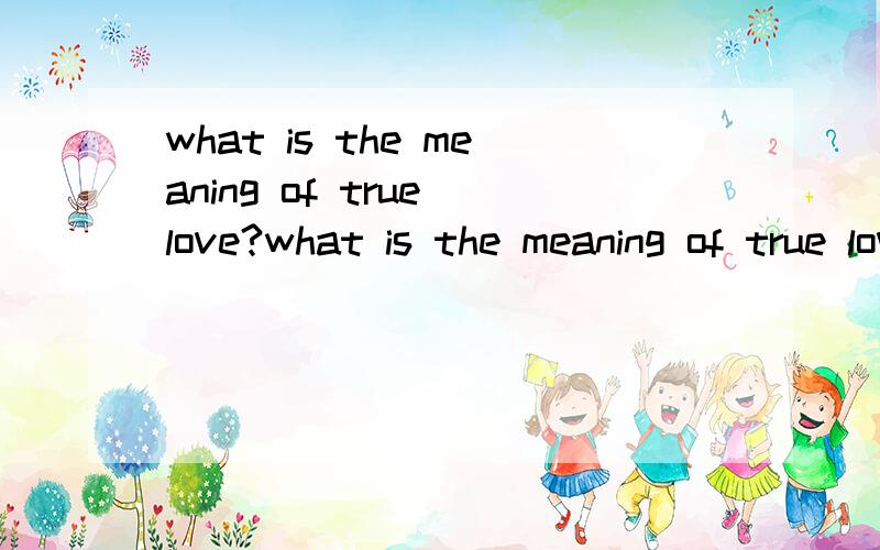 what is the meaning of true love?what is the meaning of true love?true love is the time u can do and u value it ,while the time u cannot ,u give up it!