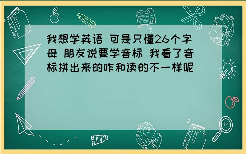 我想学英语 可是只懂26个字母 朋友说要学音标 我看了音标拼出来的咋和读的不一样呢