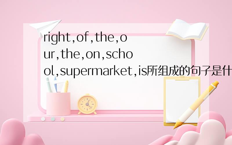 right,of,the,our,the,on,school,supermarket,is所组成的句子是什么?句子完整,意思明确