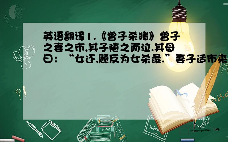 英语翻译1.《曾子杀猪》曾子之妻之市,其子随之而泣.其母曰：“女还,顾反为女杀彘.”妻子适市来,曾子欲捕彘杀之.妻止之曰：“特与婴儿戏耳.”曾子曰：“婴儿非与戏也.婴儿非有知也,待