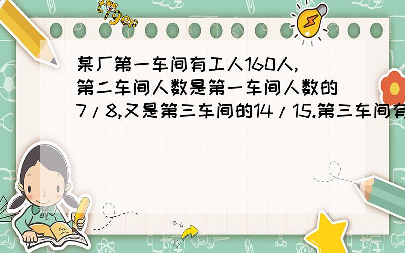 某厂第一车间有工人160人,第二车间人数是第一车间人数的7/8,又是第三车间的14/15.第三车间有工人多少人?