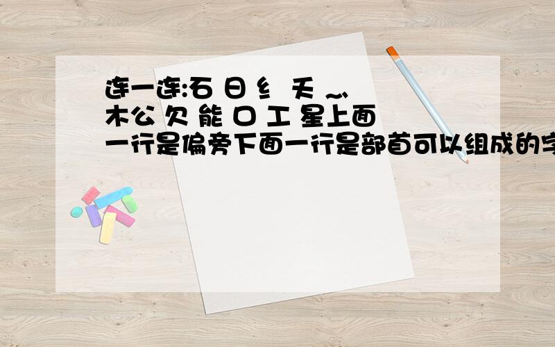 连一连:石 日 纟 夭 灬 木公 欠 能 口 工 星上面一行是偏旁下面一行是部首可以组成的字是》?可以组成哪六个字确实是 日 不是 月砍红熊松这几个我都知道了，还剩下两个字呢