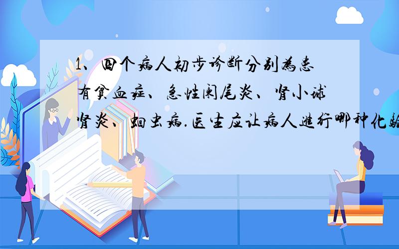 1、四个病人初步诊断分别为患有贫血症、急性阑尾炎、肾小球肾炎、蛔虫病.医生应让病人进行哪种化验,以便确诊.贫血验_____,理由________急性阑尾炎……是小球肾炎……蛔虫…… （如上）2